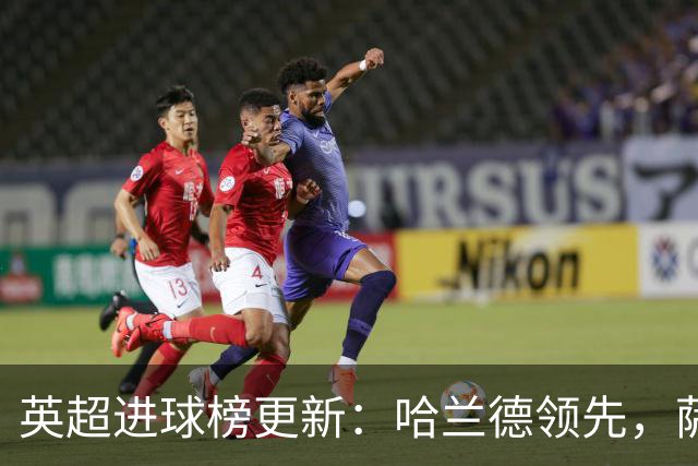 英超进球榜更新：哈兰德领先，萨拉赫稳居第二